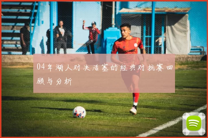 04年湖人对决活塞的经典对抗赛回顾与分析