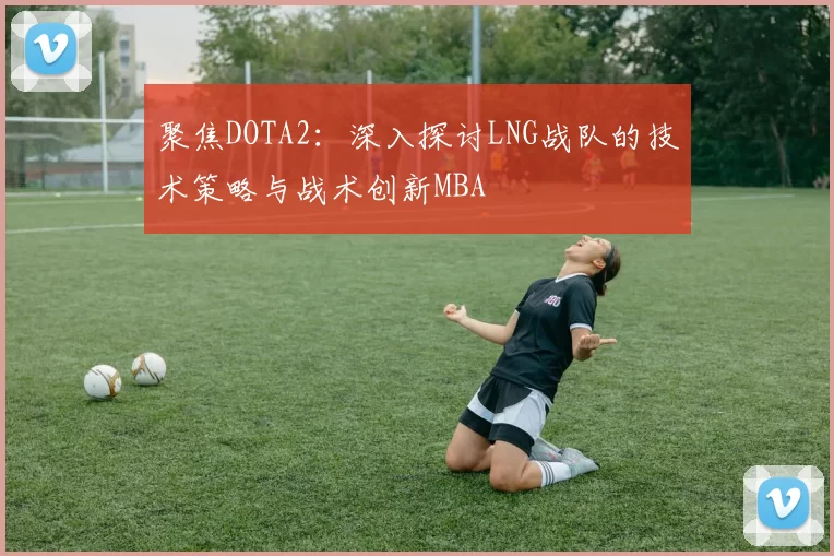 聚焦DOTA2：深入探讨LNG战队的技术策略与战术创新MBA