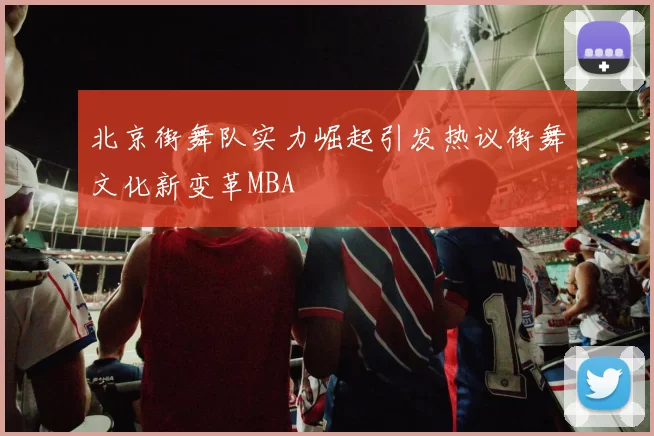 北京街舞队实力崛起引发热议街舞文化新变革MBA