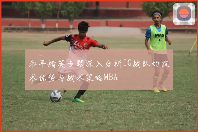 和平精英专题深入分析IG战队的技术优势与战术策略MBA