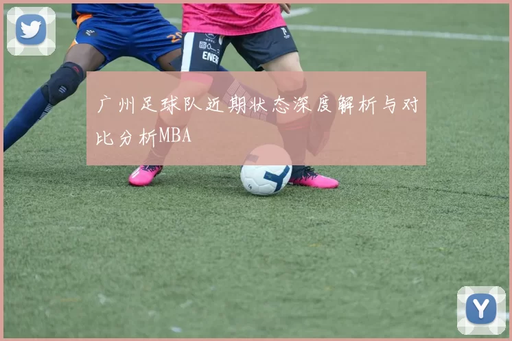 广州足球队近期状态深度解析与对比分析MBA