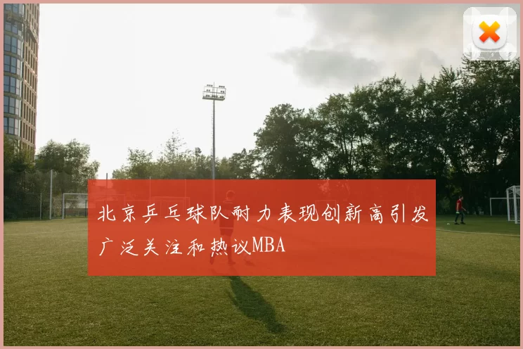 北京乒乓球队耐力表现创新高引发广泛关注和热议MBA