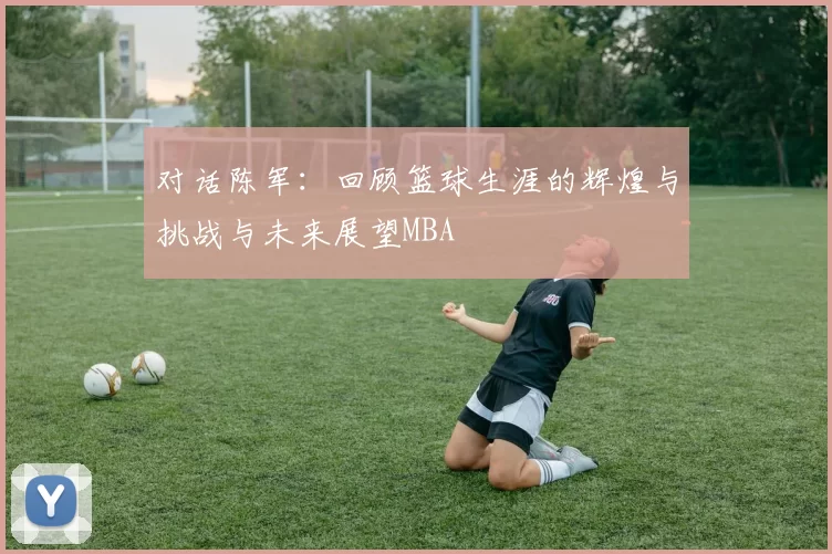 对话陈军：回顾篮球生涯的辉煌与挑战与未来展望MBA