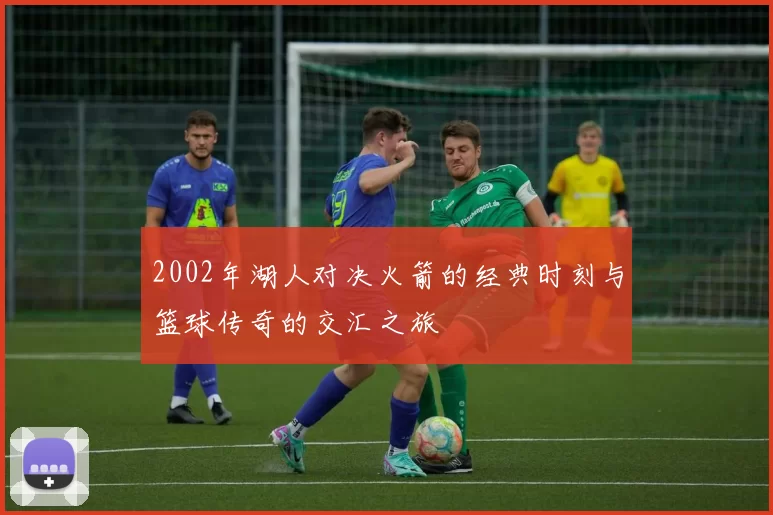 2002年湖人对决火箭的经典时刻与篮球传奇的交汇之旅