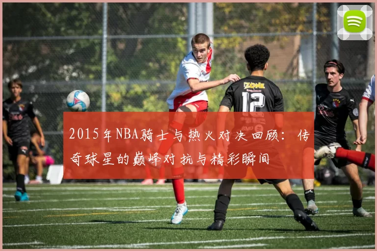 2015年NBA骑士与热火对决回顾：传奇球星的巅峰对抗与精彩瞬间
